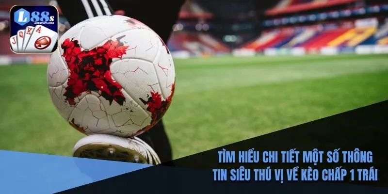 Tìm hiểu chi tiết một số thông tin siêu thú vị về kèo chấp 1 trái
